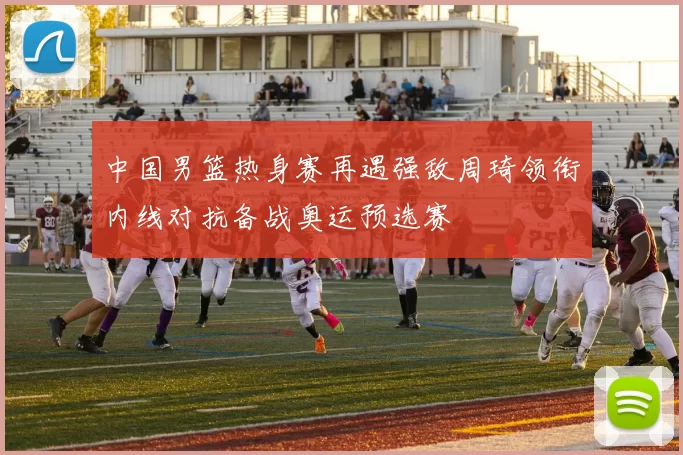中国男篮热身赛再遇强敌周琦领衔内线对抗备战奥运预选赛