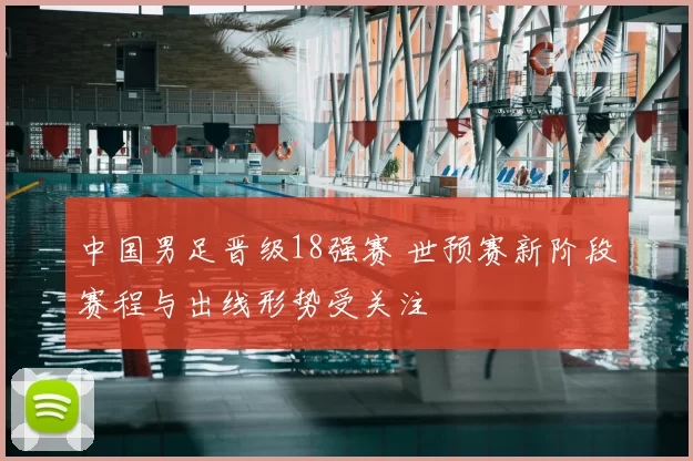 中国男足晋级18强赛 世预赛新阶段赛程与出线形势受关注