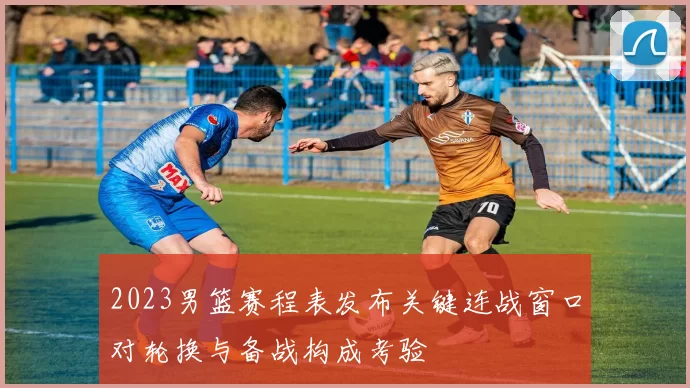 2023男篮赛程表发布关键连战窗口对轮换与备战构成考验