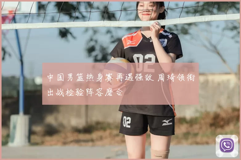 中国男篮热身赛再遇强敌 周琦领衔出战检验阵容磨合