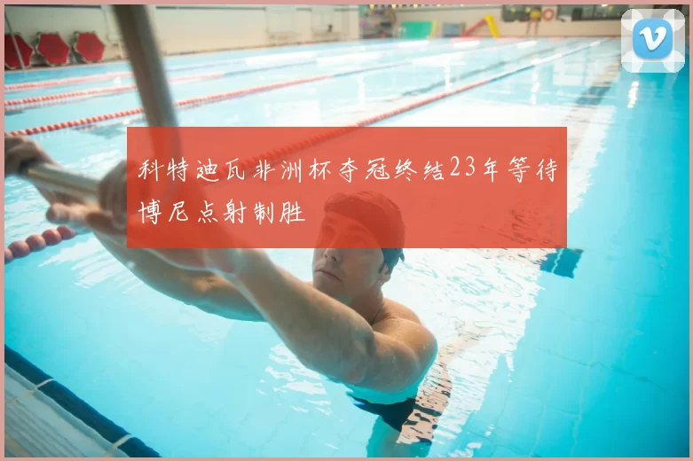 科特迪瓦非洲杯夺冠终结23年等待博尼点射制胜
