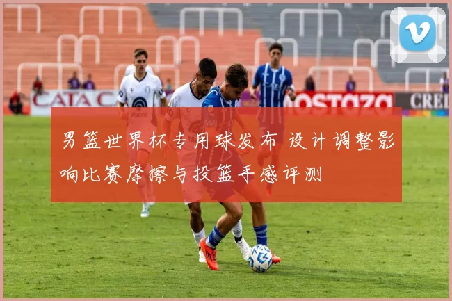 男篮世界杯专用球发布 设计调整影响比赛摩擦与投篮手感评测