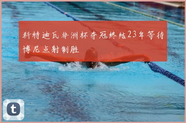 科特迪瓦非洲杯夺冠终结23年等待博尼点射制胜