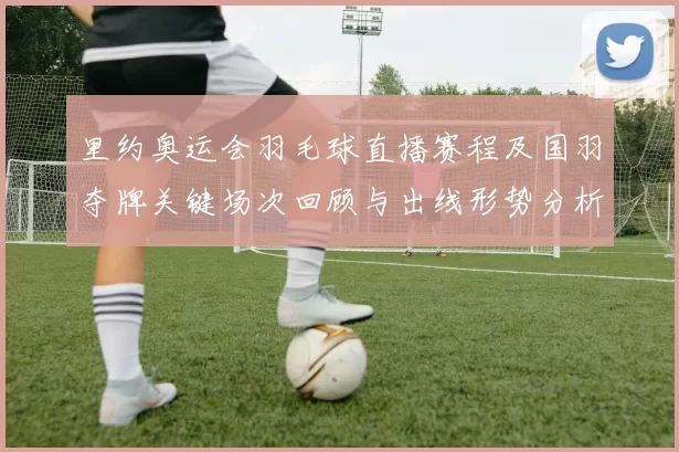 里约奥运会羽毛球直播赛程及国羽夺牌关键场次回顾与出线形势分析