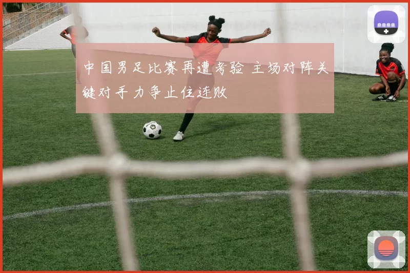中国男足比赛再遭考验 主场对阵关键对手力争止住连败