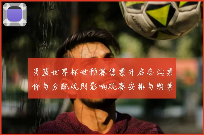 男篮世界杯世预赛售票开启各站票价与分配规则影响观赛安排与购票须知