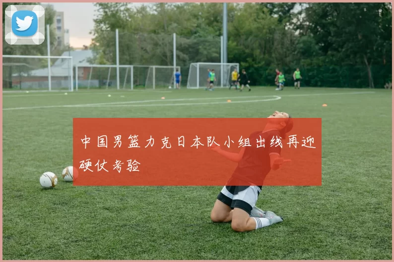 中国男篮力克日本队小组出线再迎硬仗考验