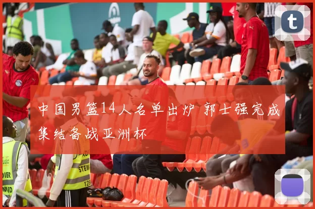 中国男篮14人名单出炉 郭士强完成集结备战亚洲杯