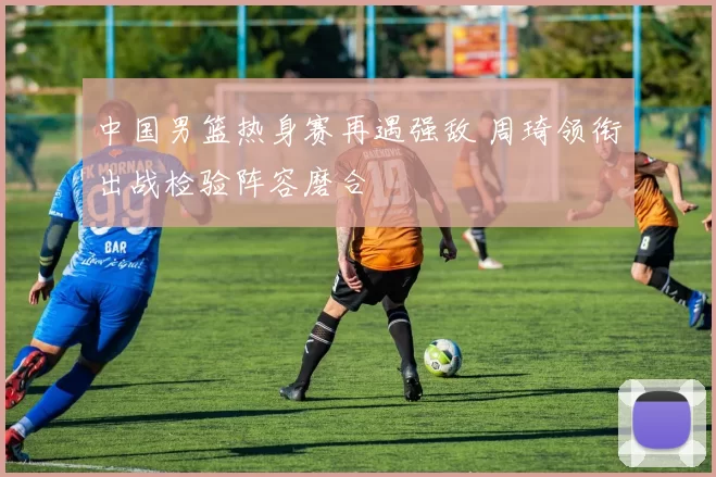 中国男篮热身赛再遇强敌 周琦领衔出战检验阵容磨合