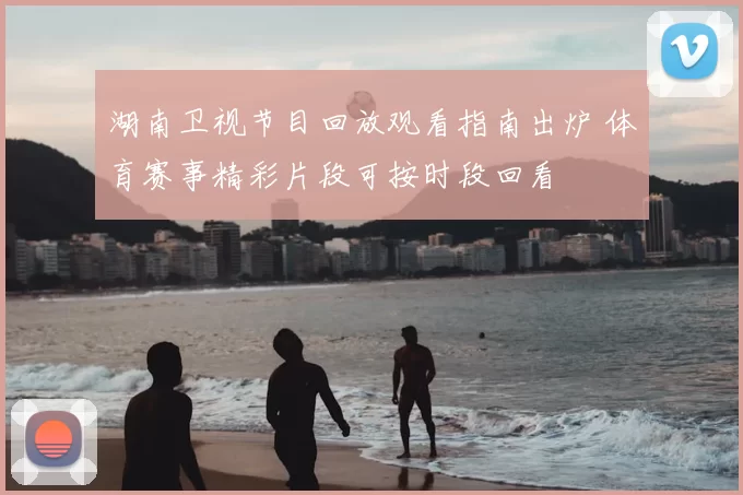 湖南卫视节目回放观看指南出炉 体育赛事精彩片段可按时段回看