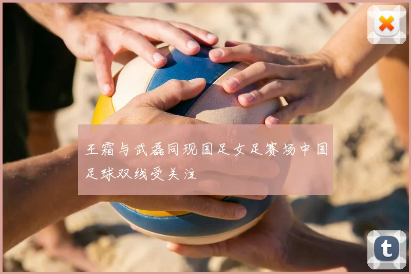 王霜与武磊同现国足女足赛场中国足球双线受关注