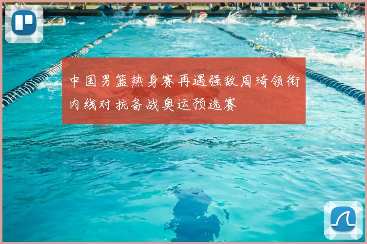 中国男篮热身赛再遇强敌周琦领衔内线对抗备战奥运预选赛