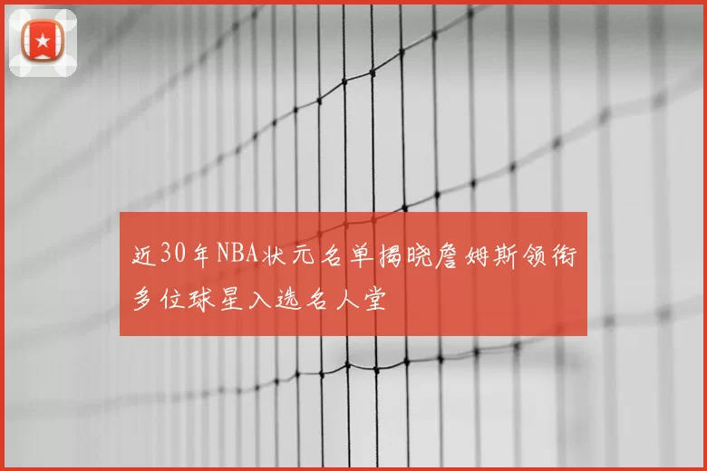 近30年NBA状元名单揭晓詹姆斯领衔多位球星入选名人堂