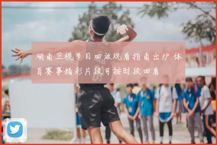 湖南卫视节目回放观看指南出炉 体育赛事精彩片段可按时段回看