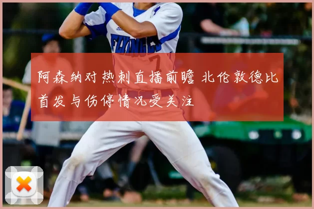 阿森纳对热刺直播前瞻 北伦敦德比首发与伤停情况受关注