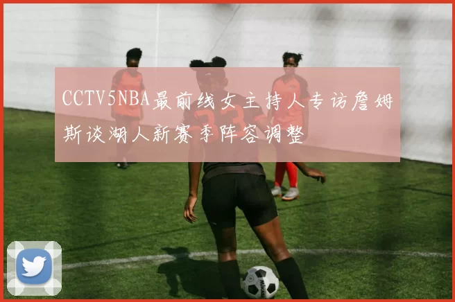 CCTV5NBA最前线女主持人专访詹姆斯谈湖人新赛季阵容调整
