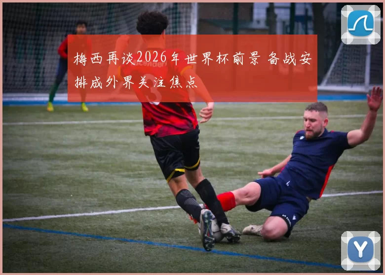梅西再谈2026年世界杯前景 备战安排成外界关注焦点