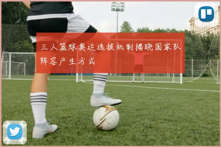 三人篮球奥运选拔机制揭晓国家队阵容产生方式