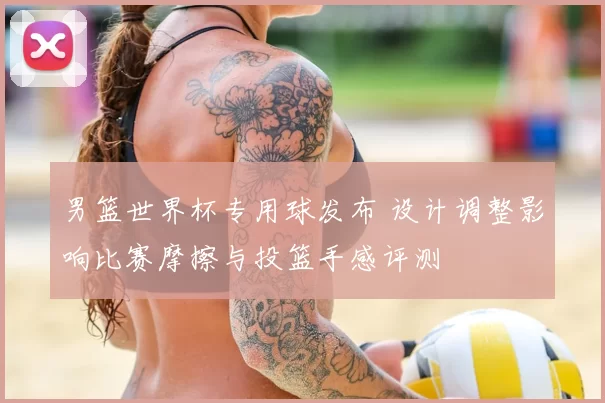 男篮世界杯专用球发布 设计调整影响比赛摩擦与投篮手感评测