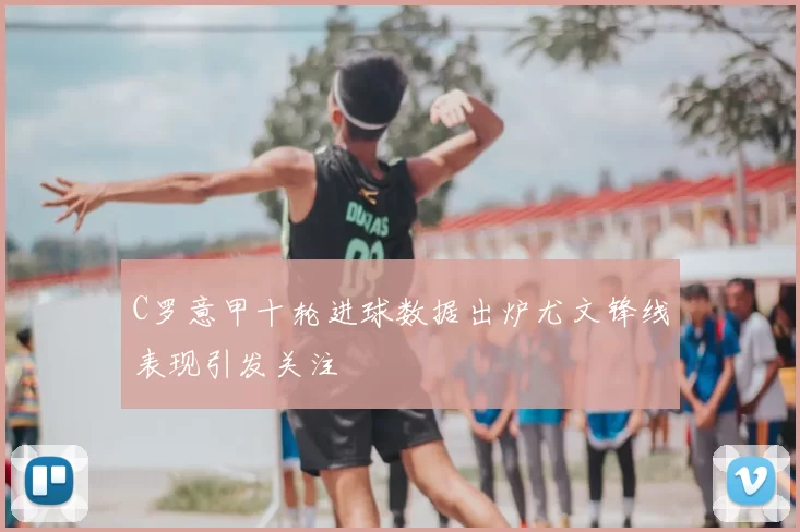 C罗意甲十轮进球数据出炉尤文锋线表现引发关注