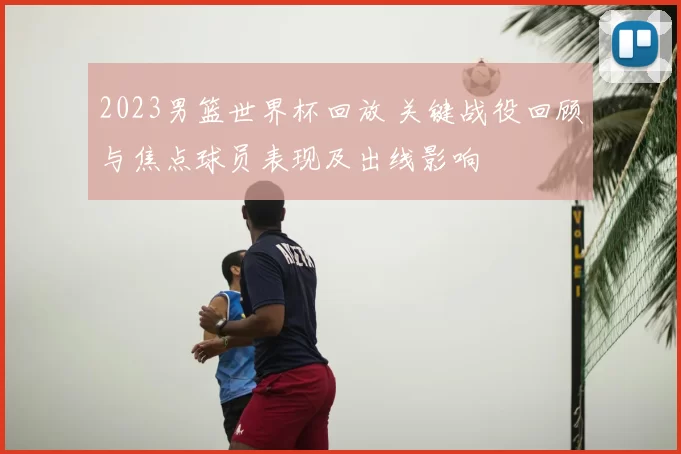 2023男篮世界杯回放 关键战役回顾与焦点球员表现及出线影响