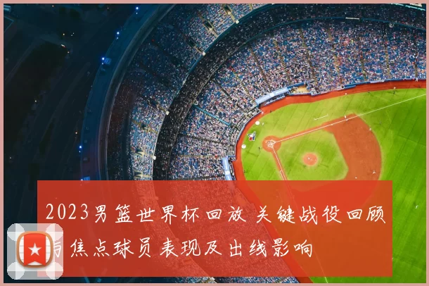 2023男篮世界杯回放 关键战役回顾与焦点球员表现及出线影响