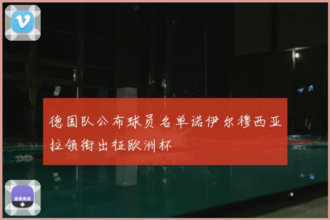 德国队公布球员名单诺伊尔穆西亚拉领衔出征欧洲杯