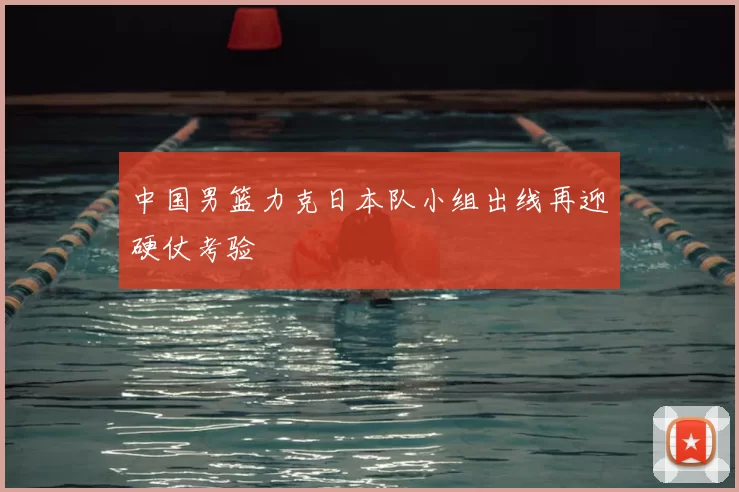 中国男篮力克日本队小组出线再迎硬仗考验
