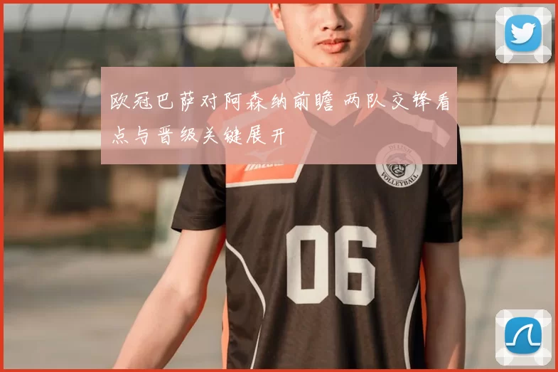 欧冠巴萨对阿森纳前瞻 两队交锋看点与晋级关键展开