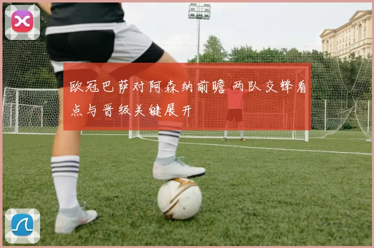 欧冠巴萨对阿森纳前瞻 两队交锋看点与晋级关键展开