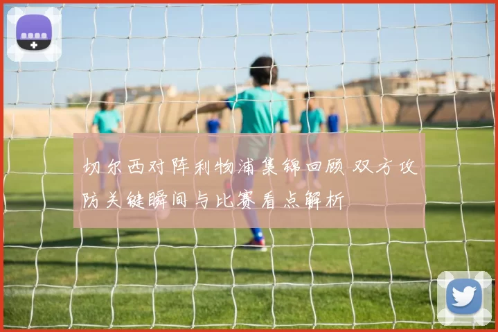 切尔西对阵利物浦集锦回顾 双方攻防关键瞬间与比赛看点解析