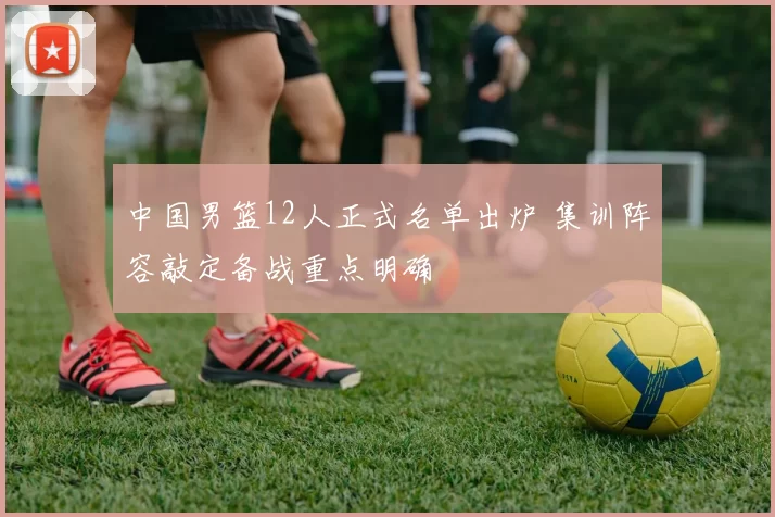中国男篮12人正式名单出炉 集训阵容敲定备战重点明确