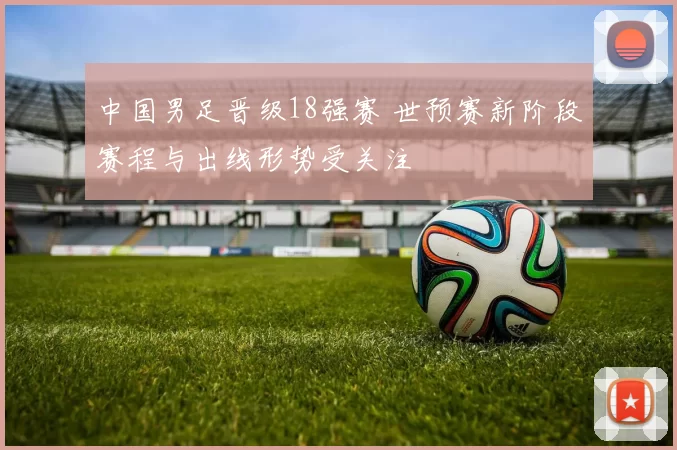 中国男足晋级18强赛 世预赛新阶段赛程与出线形势受关注