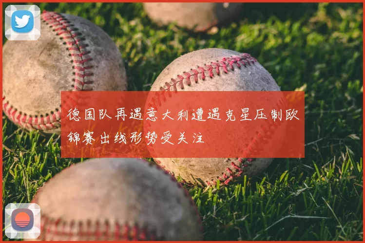 德国队再遇意大利遭遇克星压制欧锦赛出线形势受关注