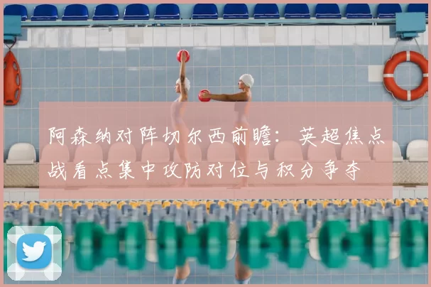 阿森纳对阵切尔西前瞻：英超焦点战看点集中攻防对位与积分争夺