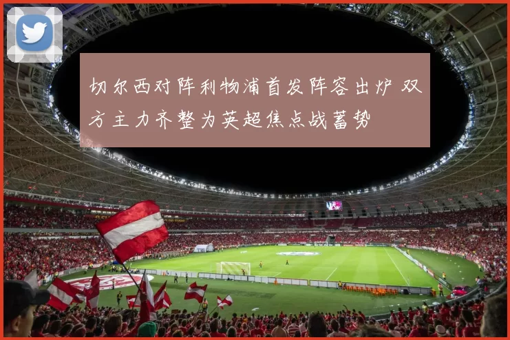 切尔西对阵利物浦首发阵容出炉 双方主力齐整为英超焦点战蓄势