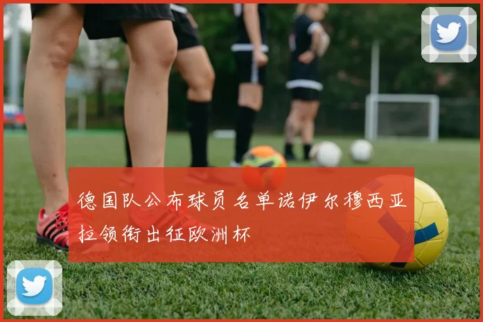 德国队公布球员名单诺伊尔穆西亚拉领衔出征欧洲杯