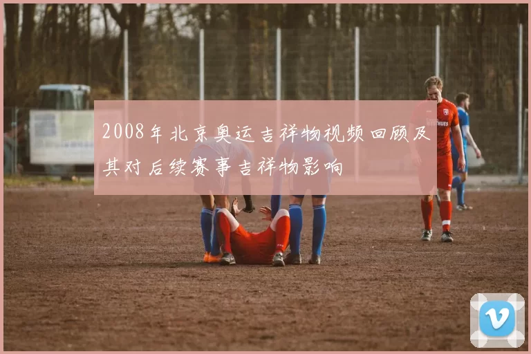2008年北京奥运吉祥物视频回顾及其对后续赛事吉祥物影响