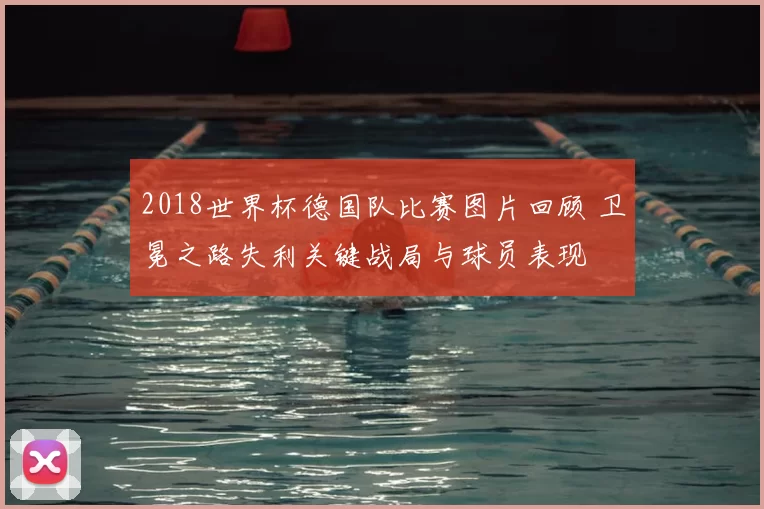 2018世界杯德国队比赛图片回顾 卫冕之路失利关键战局与球员表现