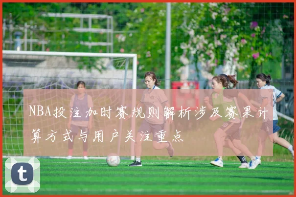 NBA投注加时赛规则解析涉及赛果计算方式与用户关注重点