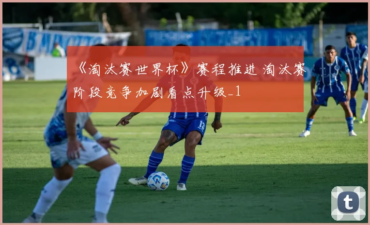 《淘汰赛世界杯》赛程推进 淘汰赛阶段竞争加剧看点升级_1