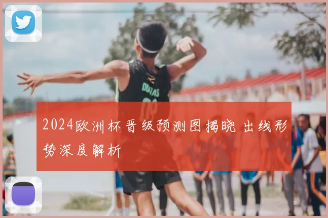 2024欧洲杯晋级预测图揭晓 出线形势深度解析