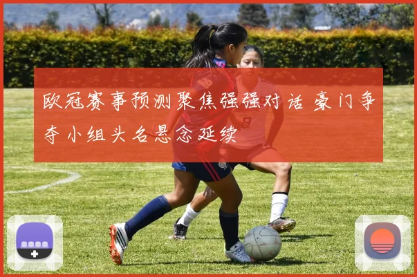 欧冠赛事预测聚焦强强对话 豪门争夺小组头名悬念延续