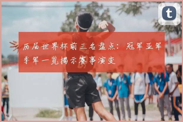 历届世界杯前三名盘点:冠军亚军季军一览揭示赛事演变