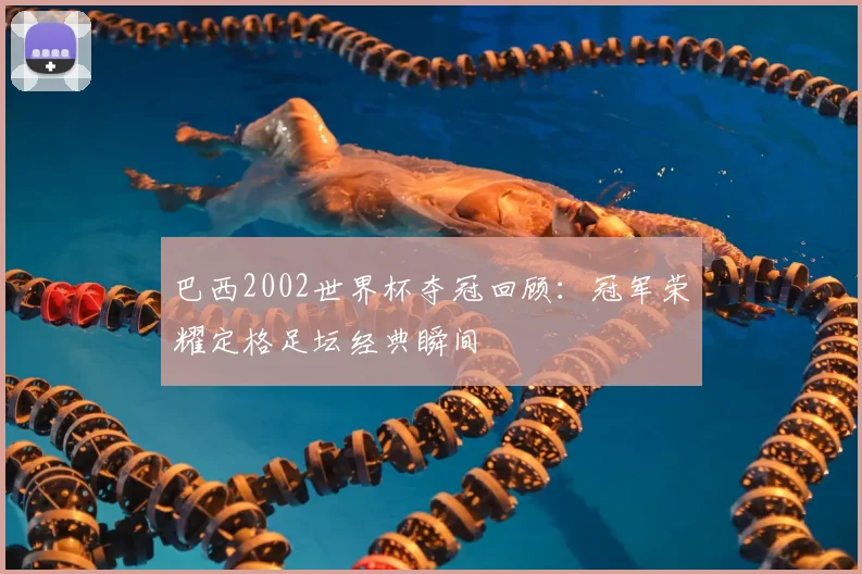 巴西2002世界杯夺冠回顾:冠军荣耀定格足坛经典瞬间