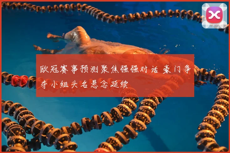 欧冠赛事预测聚焦强强对话 豪门争夺小组头名悬念延续